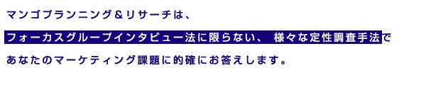 マンゴプランニング&リサーチは、フォーカスグループインタビュー法に限らない、様々な定性調査手法であなたのマーケティング課題に的確にお答えします。